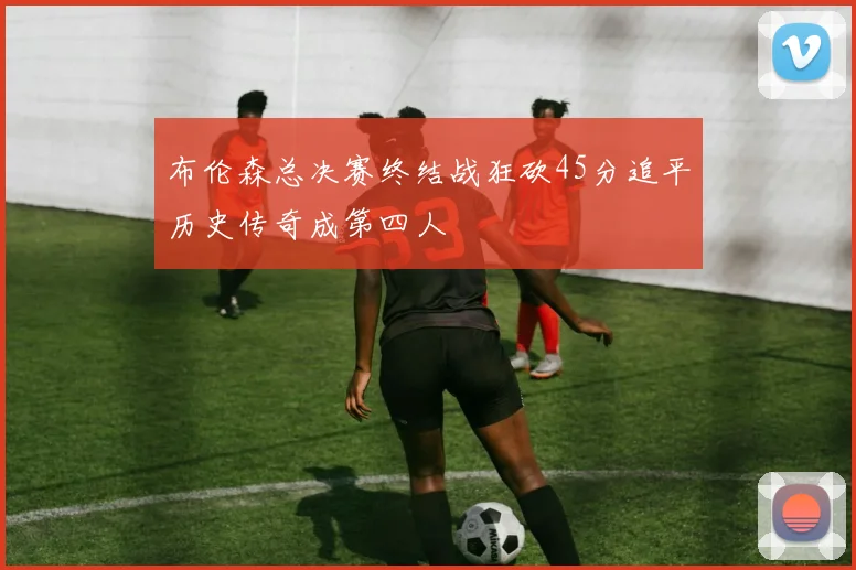 布伦森总决赛终结战狂砍45分追平历史传奇成第四人