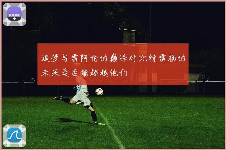 追梦与雷阿伦的巅峰对比特雷杨的未来是否能超越他们