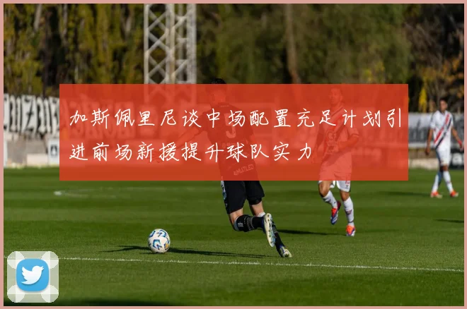 加斯佩里尼谈中场配置充足计划引进前场新援提升球队实力