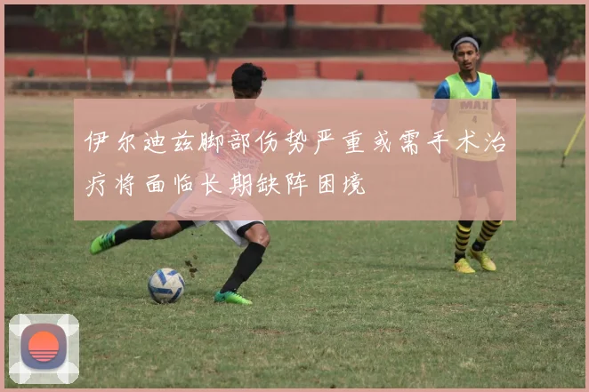 伊尔迪兹脚部伤势严重或需手术治疗将面临长期缺阵困境